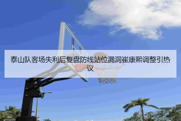 泰山队客场失利后复盘防线站位漏洞崔康熙调整引热议 - kaiyun