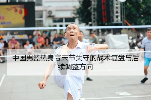 中国男篮热身赛末节失守的战术复盘与后续调整方向 - kaiyun